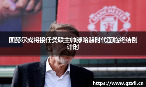 图赫尔或将接任曼联主帅滕哈赫时代面临终结倒计时